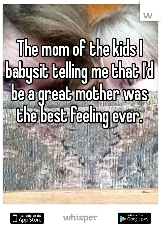 The mom of the kids I babysit telling me that I'd be a great mother was the best feeling ever. 