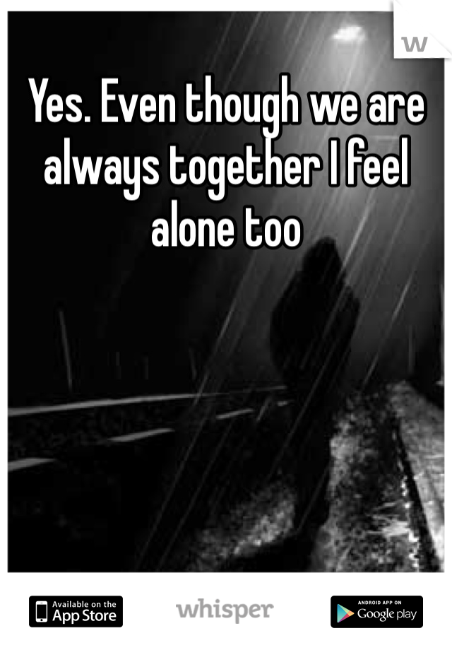 Yes. Even though we are always together I feel alone too