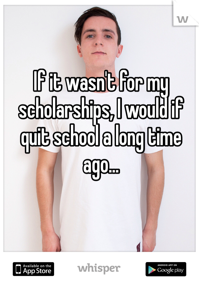 If it wasn't for my scholarships, I would if quit school a long time ago... 