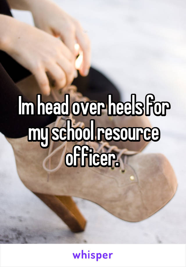 Im head over heels for my school resource officer. 