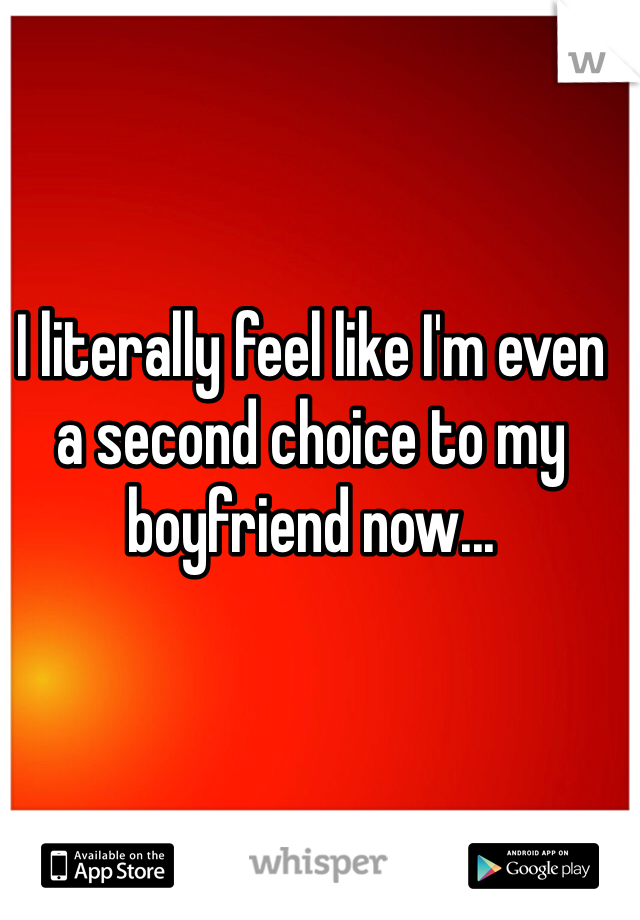 I literally feel like I'm even a second choice to my boyfriend now...