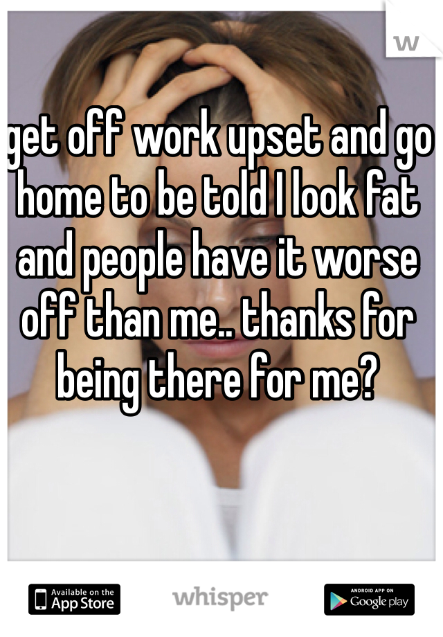 get off work upset and go home to be told I look fat and people have it worse off than me.. thanks for being there for me?