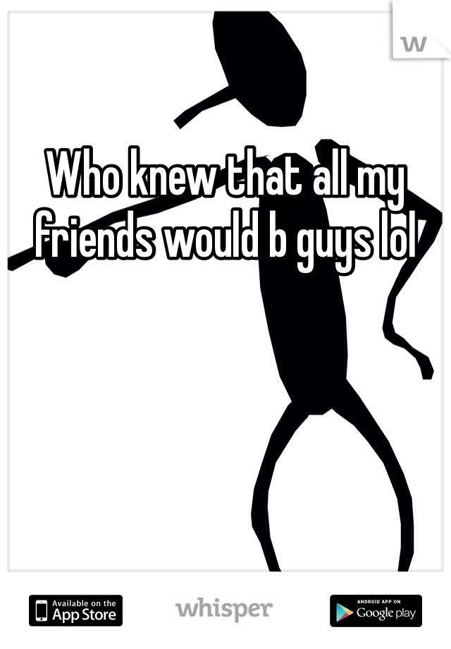 Who knew that all my friends would b guys lol