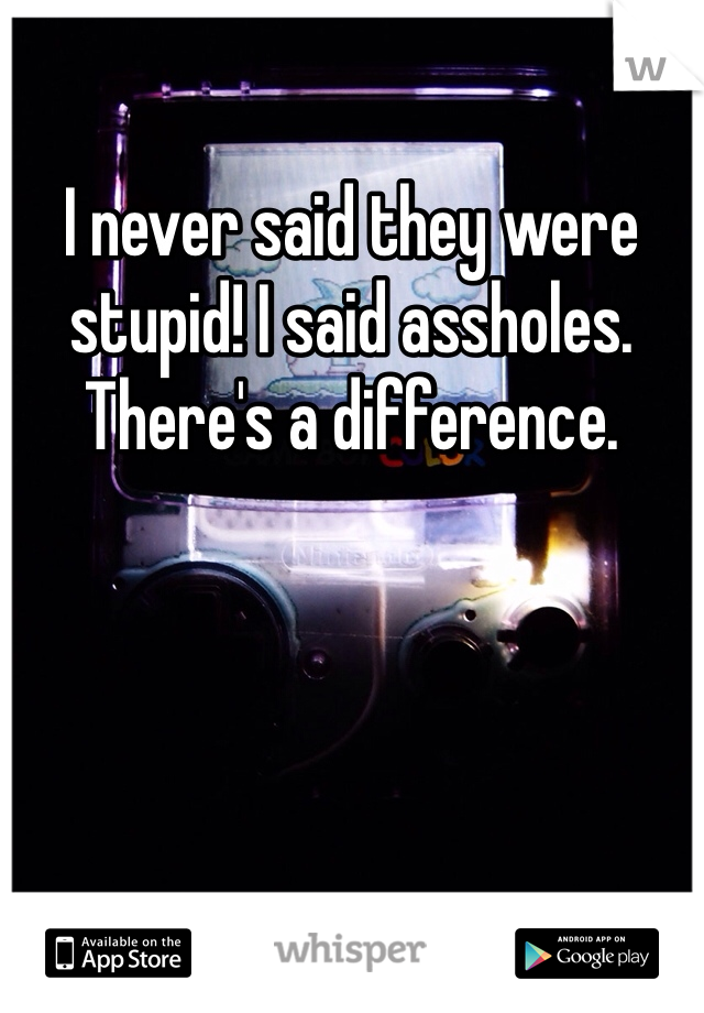 I never said they were stupid! I said assholes. There's a difference. 