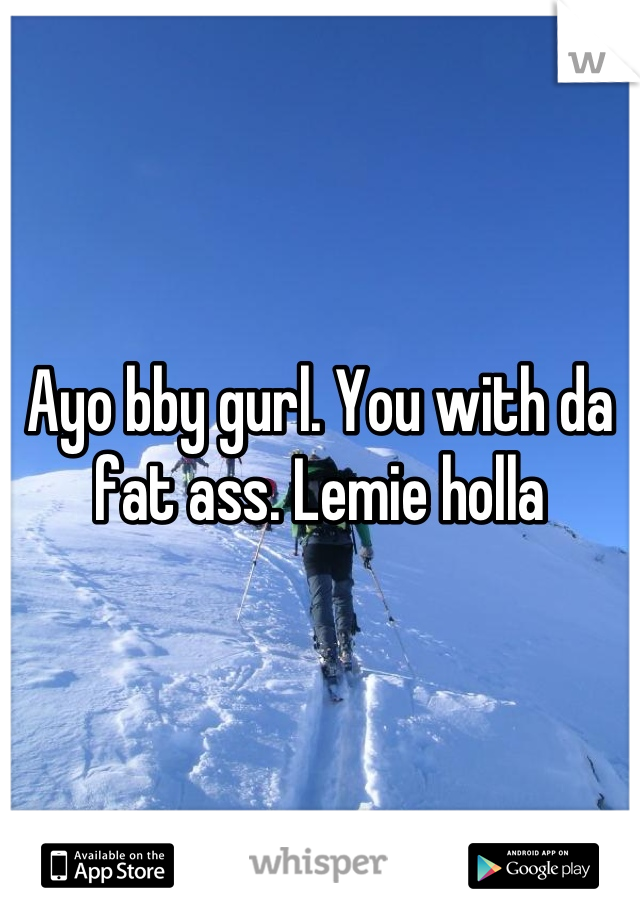 Ayo bby gurl. You with da fat ass. Lemie holla
