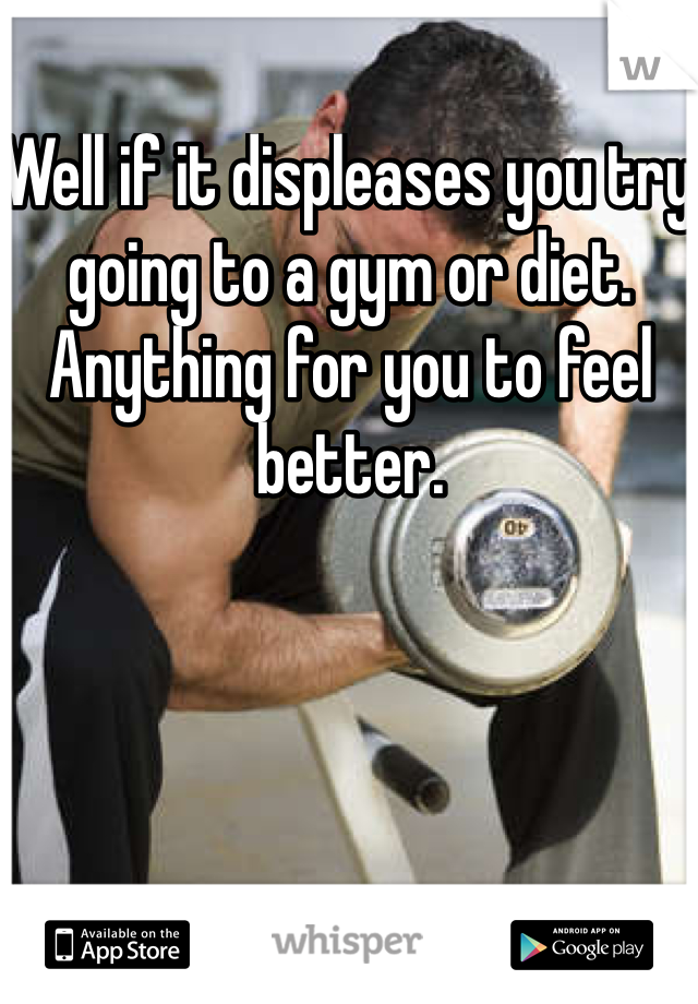 Well if it displeases you try going to a gym or diet. Anything for you to feel better.