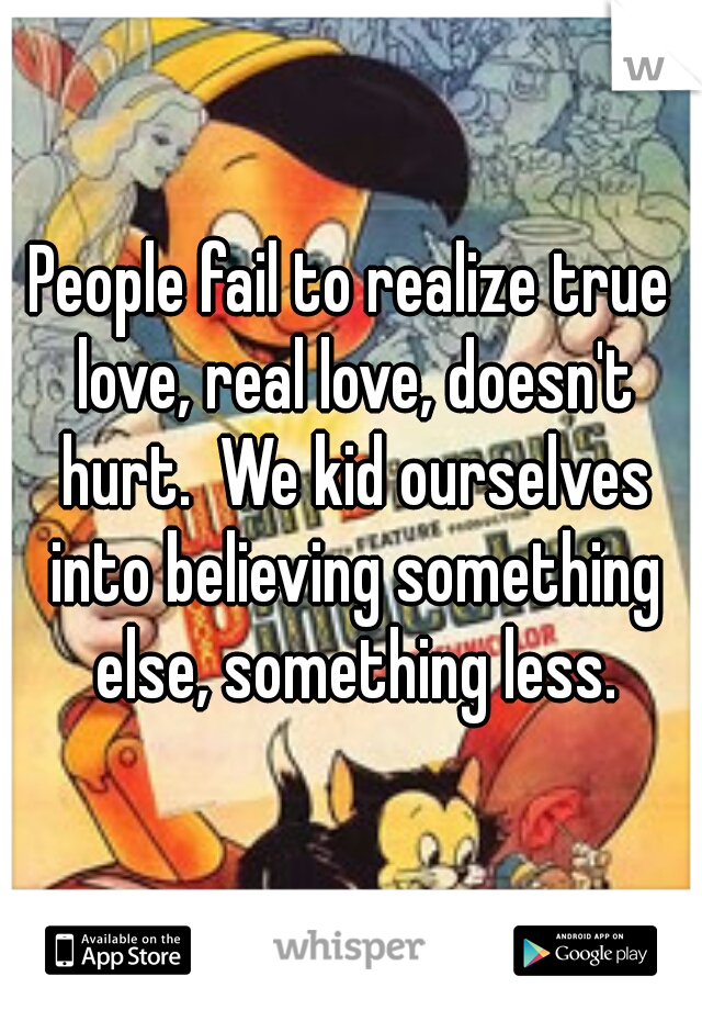 People fail to realize true love, real love, doesn't hurt.  We kid ourselves into believing something else, something less.