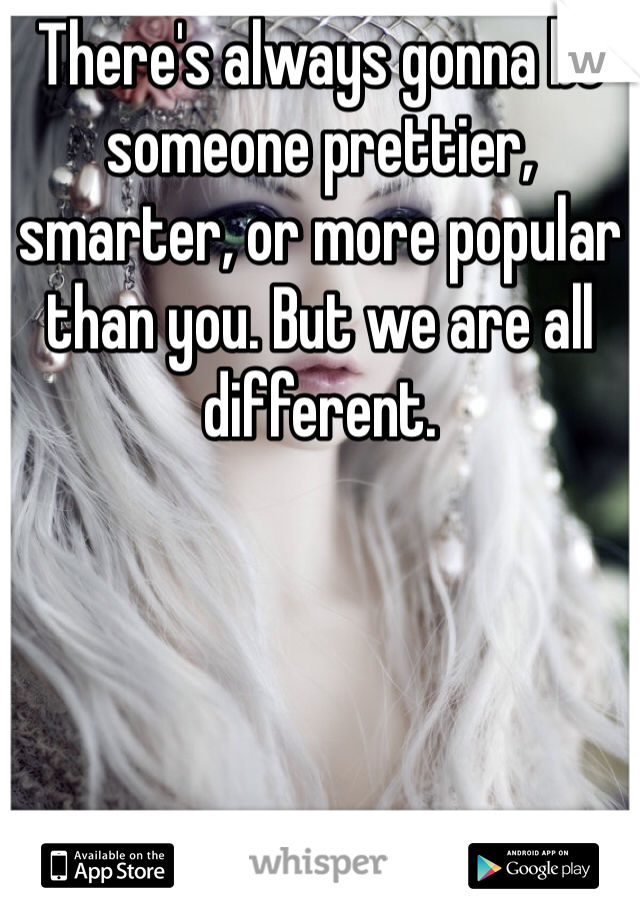 There's always gonna be someone prettier, smarter, or more popular than you. But we are all different.