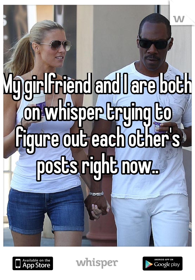 My girlfriend and I are both on whisper trying to figure out each other's posts right now..