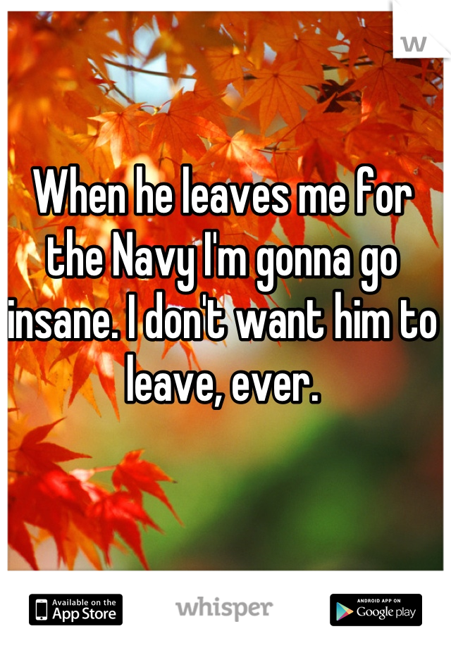 When he leaves me for the Navy I'm gonna go insane. I don't want him to leave, ever.