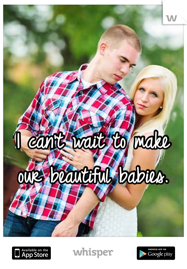 I can't wait to make our beautiful babies.