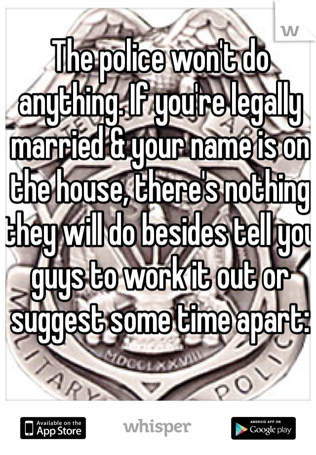 The police won't do anything. If you're legally married & your name is on the house, there's nothing they will do besides tell you guys to work it out or suggest some time apart: