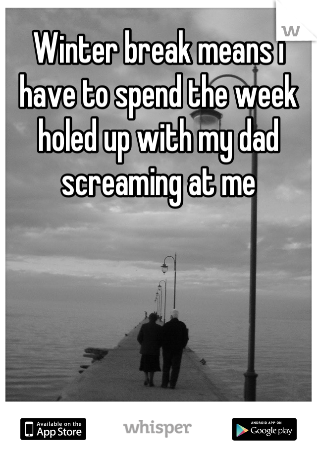 Winter break means i have to spend the week holed up with my dad screaming at me
