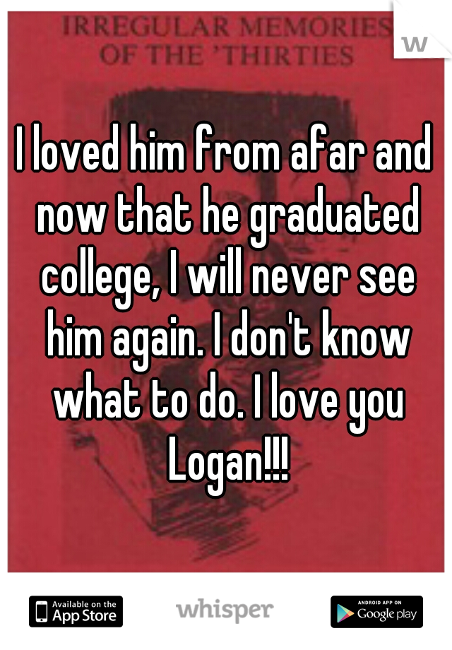 I loved him from afar and now that he graduated college, I will never see him again. I don't know what to do. I love you Logan!!!
