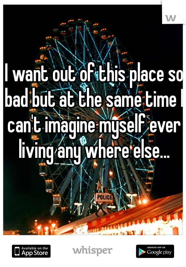 I want out of this place so bad but at the same time I can't imagine myself ever living any where else... 