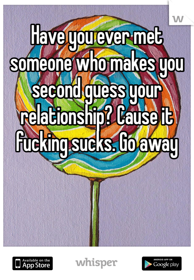 Have you ever met someone who makes you second guess your relationship? Cause it fucking sucks. Go away