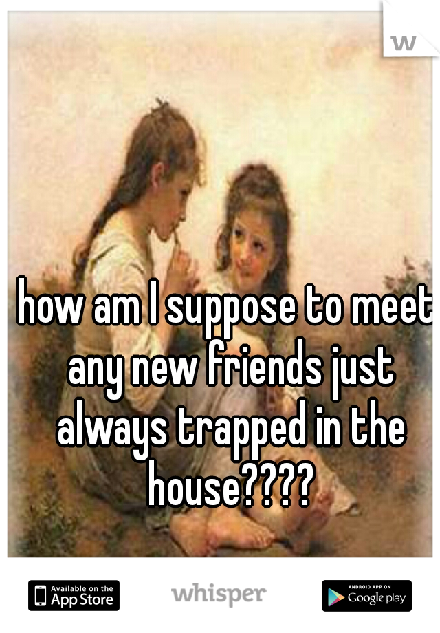 how am I suppose to meet any new friends just always trapped in the house????