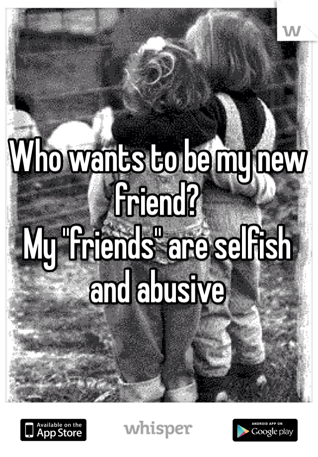 Who wants to be my new friend? 
My "friends" are selfish and abusive 