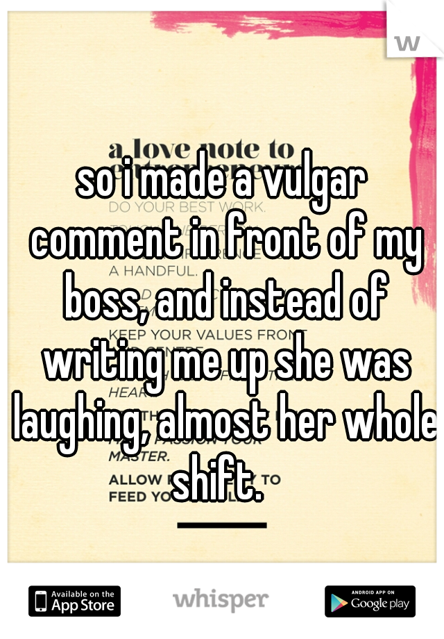 so i made a vulgar comment in front of my boss, and instead of writing me up she was laughing, almost her whole shift.  
