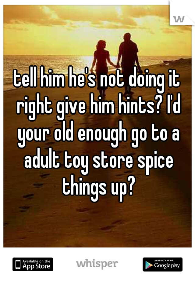 tell him he's not doing it right give him hints? I'd your old enough go to a adult toy store spice things up?