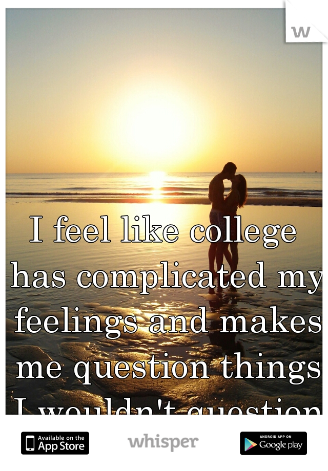 I feel like college has complicated my feelings and makes me question things I wouldn't question before