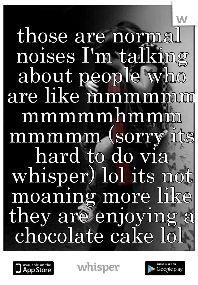 those are normal noises I'm talking about people who are like mmmmmm mmmmmhmmm mmmmm (sorry its hard to do via whisper) lol its not moaning more like they are enjoying a chocolate cake lol 