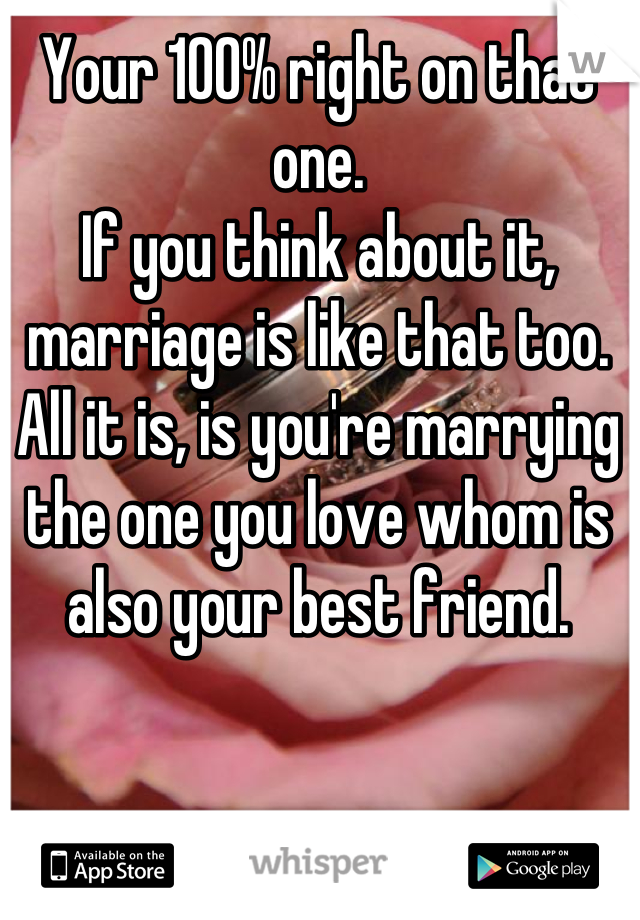 Your 100% right on that one.
If you think about it, marriage is like that too. All it is, is you're marrying the one you love whom is also your best friend.