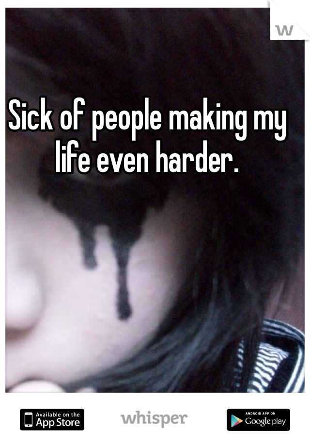 Sick of people making my life even harder.