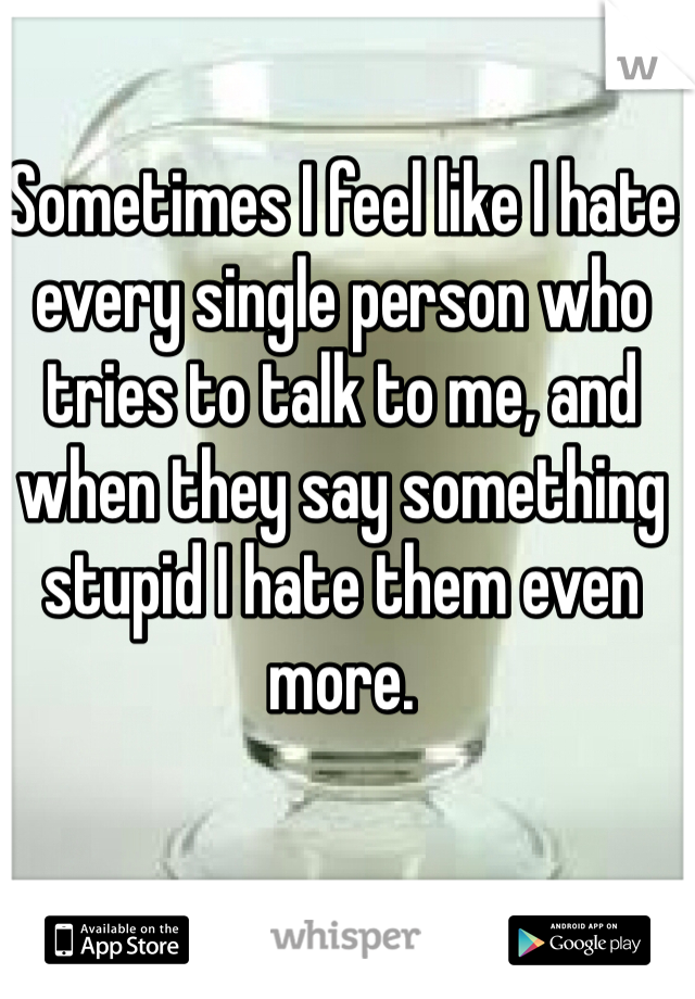 Sometimes I feel like I hate every single person who tries to talk to me, and when they say something stupid I hate them even more. 