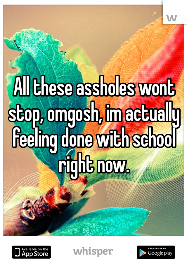 All these assholes wont stop, omgosh, im actually feeling done with school right now. 