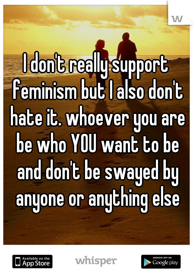 I don't really support feminism but I also don't hate it. whoever you are be who YOU want to be and don't be swayed by anyone or anything else