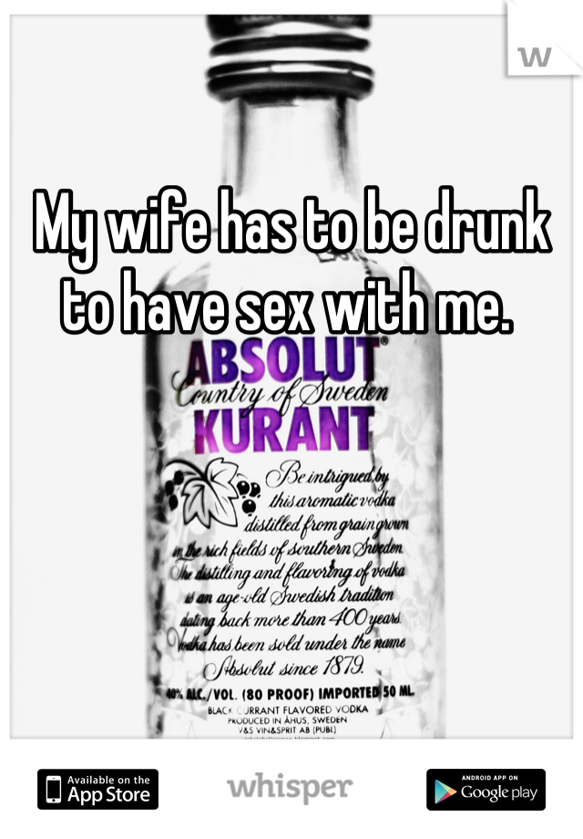 My wife has to be drunk to have sex with me. 