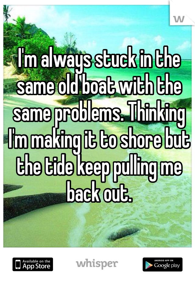 I'm always stuck in the same old boat with the same problems. Thinking I'm making it to shore but the tide keep pulling me back out.