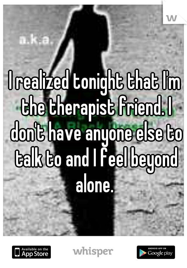 I realized tonight that I'm the therapist friend. I don't have anyone else to talk to and I feel beyond alone. 