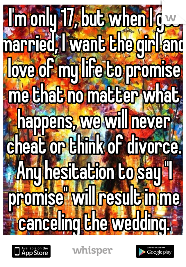 I'm only 17, but when I get married, I want the girl and love of my life to promise me that no matter what happens, we will never cheat or think of divorce. Any hesitation to say "I promise" will result in me canceling the wedding.