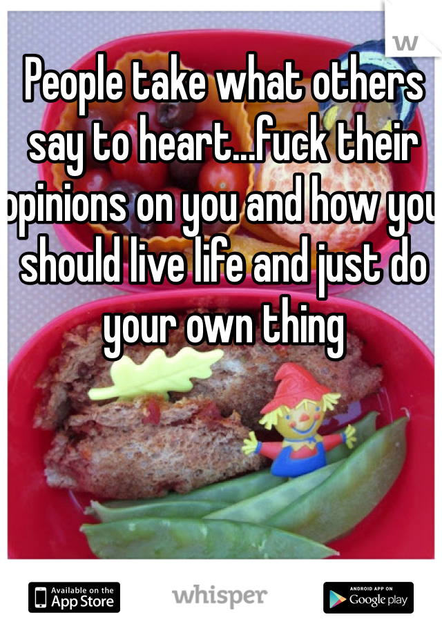 People take what others say to heart...fuck their opinions on you and how you should live life and just do your own thing
