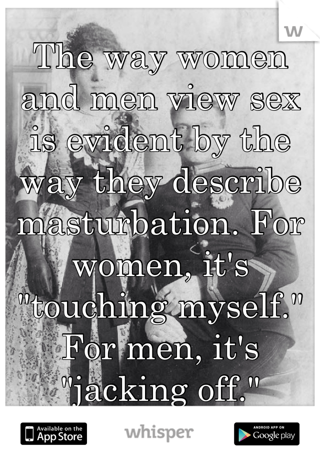 The way women and men view sex is evident by the way they describe masturbation. For women, it's "touching myself." For men, it's "jacking off."