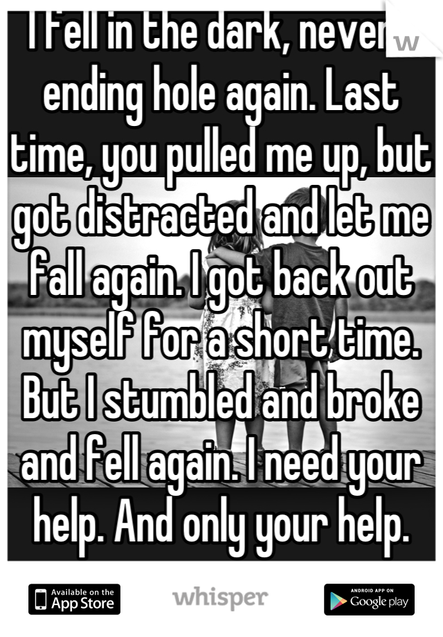 I fell in the dark, never-ending hole again. Last time, you pulled me up, but got distracted and let me fall again. I got back out myself for a short time. But I stumbled and broke and fell again. I need your help. And only your help.