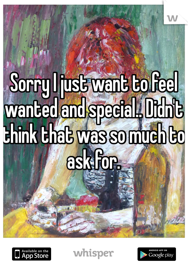 Sorry I just want to feel wanted and special.. Didn't think that was so much to ask for.