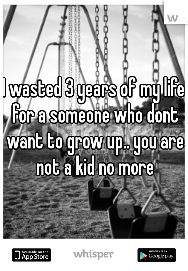 I wasted 3 years of my life for a someone who dont want to grow up.. you are not a kid no more
