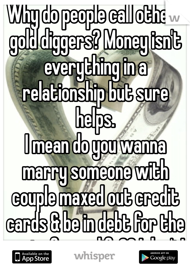 Why do people call others gold diggers? Money isn't everything in a relationship but sure helps. 
I mean do you wanna marry someone with couple maxed out credit cards & be in debt for the rest of your life?? I don't! 