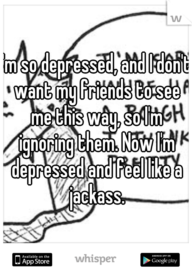 I'm so depressed, and I don't want my friends to see me this way, so I'm ignoring them. Now I'm depressed and feel like a jackass.
