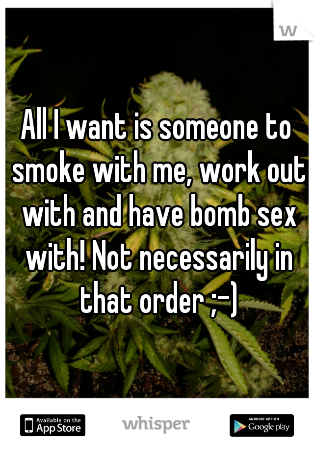 All I want is someone to smoke with me, work out with and have bomb sex with! Not necessarily in that order ;-)