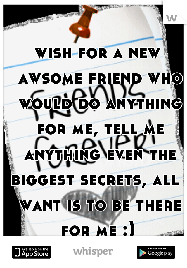 wish for a new awsome friend who would do anything for me, tell me anything even the biggest secrets, all i want is to be there for me :) 