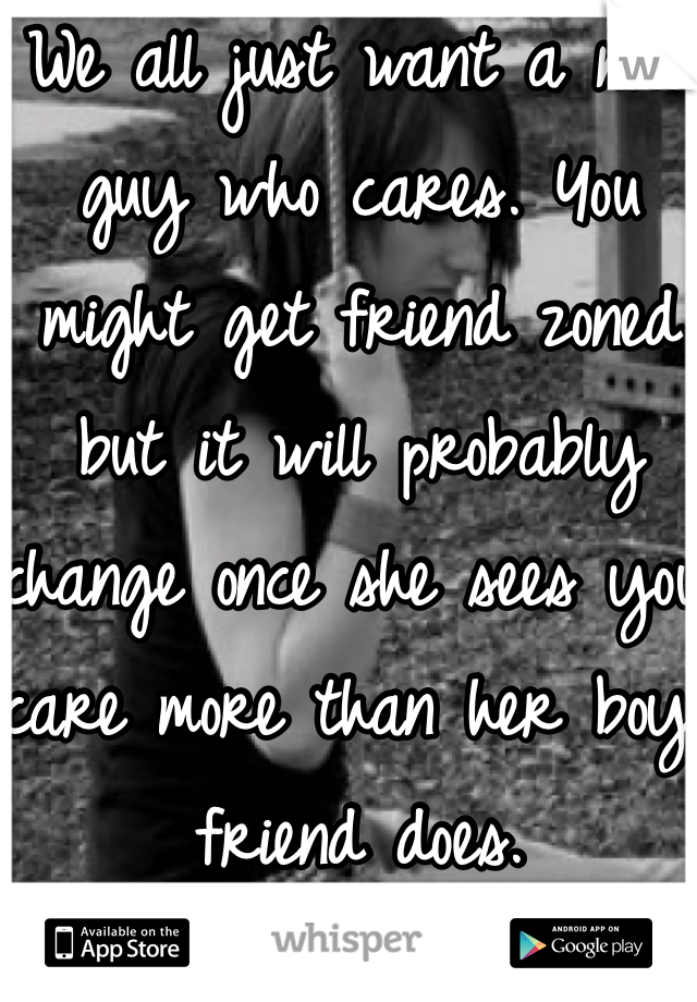 We all just want a nice guy who cares. You might get friend zoned but it will probably change once she sees you care more than her boy friend does. 
