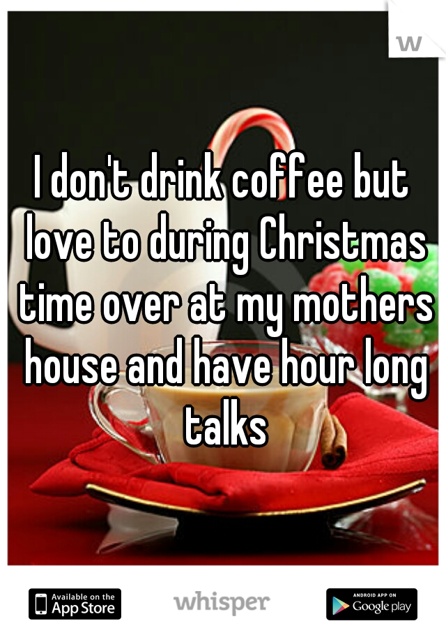 I don't drink coffee but love to during Christmas time over at my mothers house and have hour long talks
