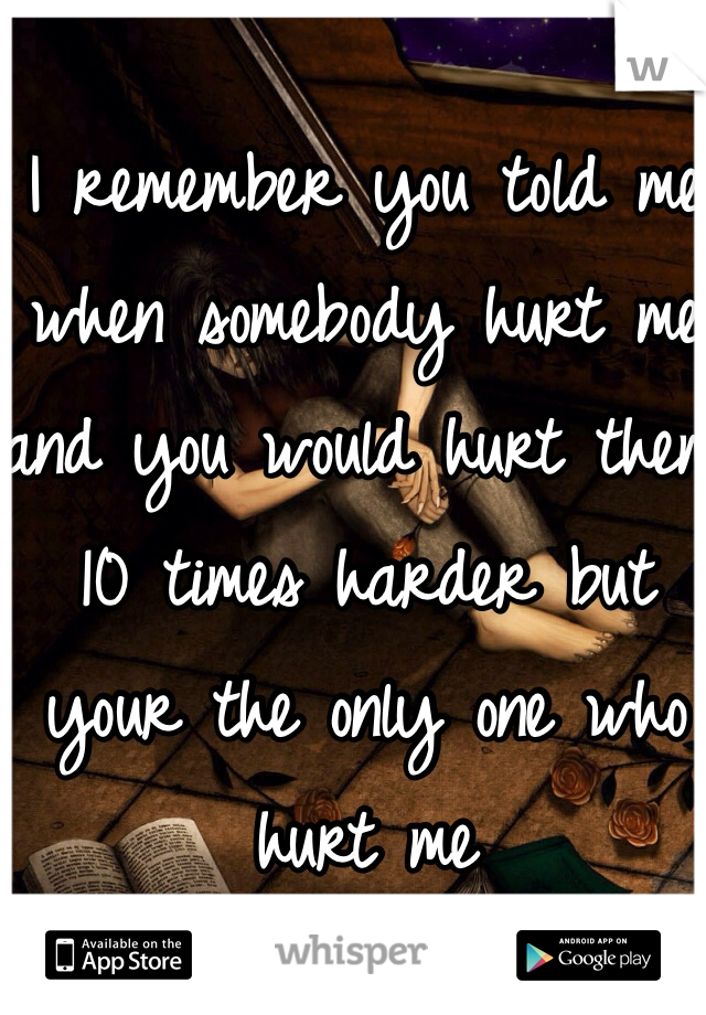 I remember you told me when somebody hurt me and you would hurt them 10 times harder but your the only one who hurt me 