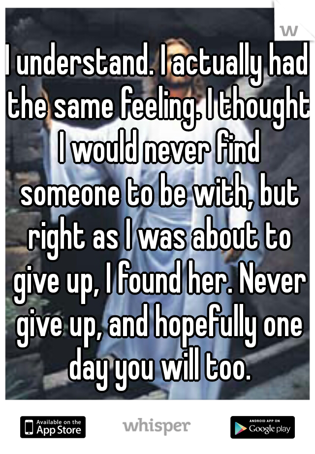 I understand. I actually had the same feeling. I thought I would never find someone to be with, but right as I was about to give up, I found her. Never give up, and hopefully one day you will too.
