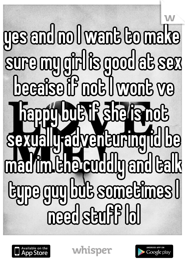 yes and no I want to make sure my girl is good at sex becaise if not I wont ve happy but if she is not sexually adventuring id be mad im the cuddly and talk type guy but sometimes I need stuff lol
