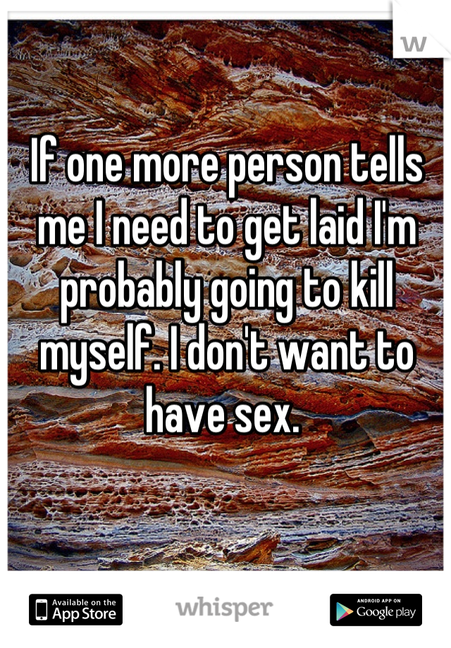 If one more person tells me I need to get laid I'm probably going to kill myself. I don't want to have sex. 